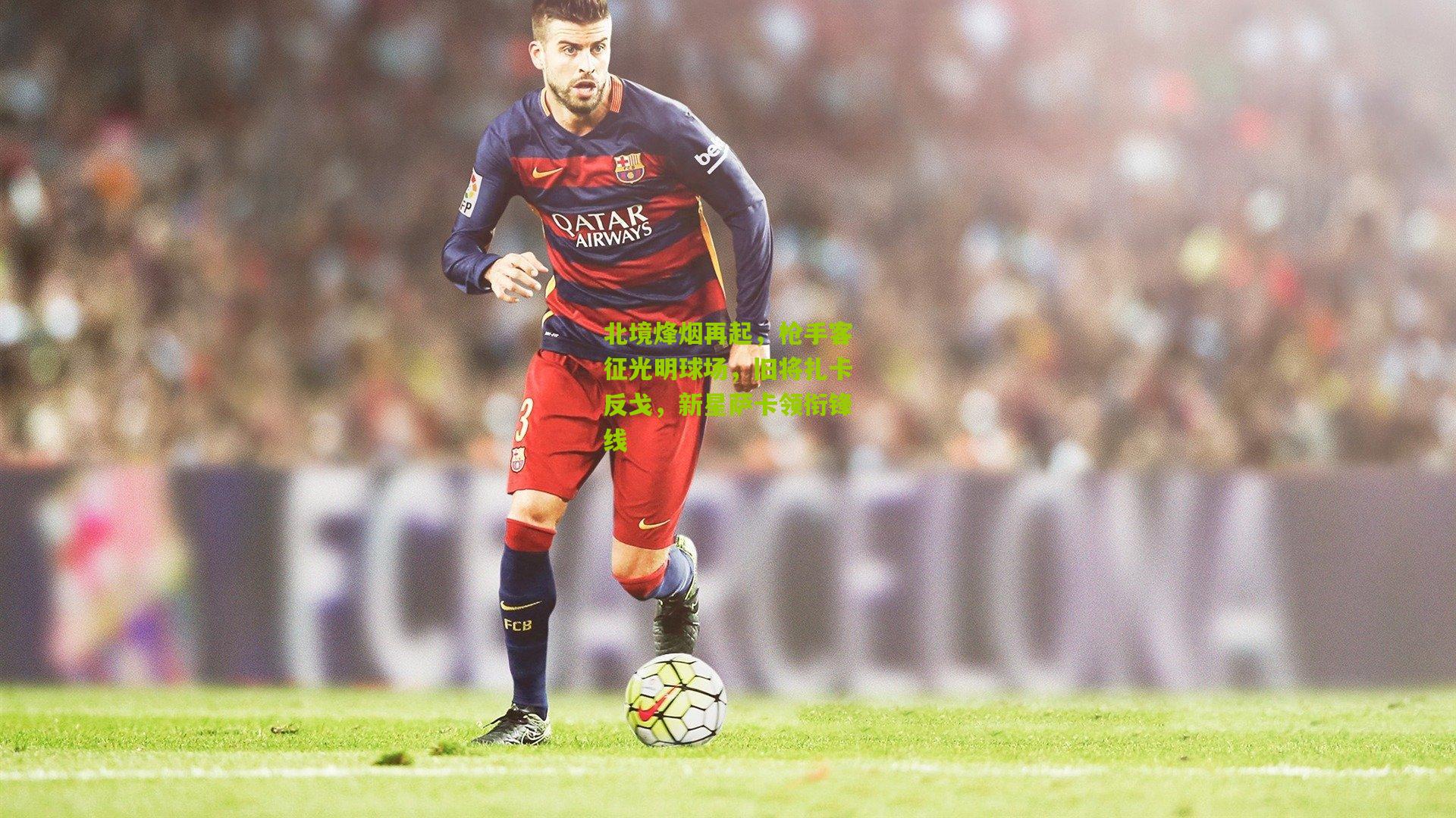 北境烽烟再起，枪手客征光明球场，旧将扎卡反戈，新星萨卡领衔锋线